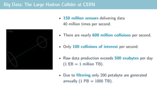 Big Data: The Large Hadron Collider at CERN
• 150 million sensors delivering data
40 million times per second.
• There are nearly 600 million collisions per second.
• Only 100 collisions of interest per second.
• Raw data production exceeds 500 exabytes per day
(1 EB = 1 million TB).
• Due to filtering only 200 petabyte are generated
annually (1 PB = 1000 TB).
 