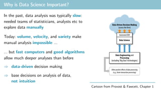 Why is Data Science Important?
In the past, data analysis was typically slow:
needed teams of statisticians, analysts etc to
explore data manually
Today: volume, velocity, and variety make
manual analysis impossible …
… but fast computers and good algorithms
allow much deeper analyses than before
)
<latexit sha1_base64="(null)">(null)</latexit>
<latexit sha1_base64="(null)">(null)</latexit>
<latexit sha1_base64="(null)">(null)</latexit>
<latexit sha1_base64="(null)">(null)</latexit>
data-driven decision making
Cartoon from Provost & Fawcett, Chapter 1
)
<latexit sha1_base64="(null)">(null)</latexit>
<latexit sha1_base64="(null)">(null)</latexit>
<latexit sha1_base64="(null)">(null)</latexit>
<latexit sha1_base64="(null)">(null)</latexit>
base decisions on analysis of data,
not intuition
 
