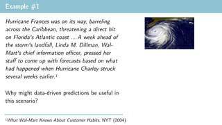 Example #1
1What Wal-Mart Knows About Customer Habits, NYT (2004)
Hurricane Frances was on its way, barreling
across the Caribbean, threatening a direct hit
on Florida's Atlantic coast … A week ahead of
the storm's landfall, Linda M. Dillman, Wal-
Mart's chief information oﬃcer, pressed her
staﬀ to come up with forecasts based on what
had happened when Hurricane Charley struck
several weeks earlier.1
Why might data-driven predictions be useful in
this scenario?
 