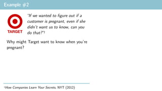 Example #2
“If we wanted to figure out if a
customer is pregnant, even if she
didn’t want us to know, can you
do that?”1
1How Companies Learn Your Secrets, NYT (2012)
Why might Target want to know when you’re
pregnant?
 