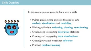 Skills Overview
• Python programming and core libraries for data
analysis, visualisation, and modelling
• Working with data: collecting, cleaning, transforming
• Creating and interpreting descriptive statistics
• Creating and interpreting data visualisations
• Creating statistical models for inference
• Practical machine learning
In this course you are going to learn several skills:
 