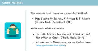 Course Materials
• Data Science for Business, F. Provost & T. Fawcett
(O'Reilly Media, Sebastopol, 2013).
This course is largely based on the excellent textbook:
• Hands-On Machine Learning with Scikit-Learn and
TensorFlow, A. Géron (O'Reilly Media, 2017)
• Introduction to Machine Learning for Coders, fast.ai
(http://course18.fast.ai/ml)
Other useful references include:
 