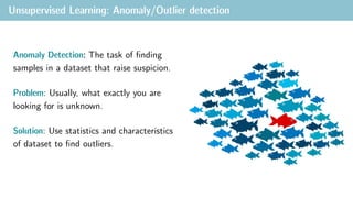 Unsupervised Learning: Anomaly/Outlier detection
Anomaly Detection: The task of finding
samples in a dataset that raise suspicion.
Problem: Usually, what exactly you are
looking for is unknown.
Solution: Use statistics and characteristics
of dataset to find outliers.
 