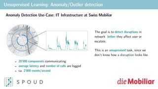 Unsupervised Learning: Anomaly/Outlier detection
Figure: Topology of Swiss Mobiliar’s application network, where each blue node corresponds to a
component of an application. Communication between components is denoted by grey lines. The right
panel shows an illustrative time series from a single node exhibiting positive and negative anomalies.
integrate streaming business data within and outside company borders.
As part of our product development, we apply our expertise in event-processing
technologies to solve real-world problems for our customers. One such customer is
Swiss Mobiliar, whose employees rely on a very large network of applications to assist
their customers with insurance policies, quotes, etc. These applications are monitored,
where quantities such as workload and response time are recorded at frequent
intervals.
Key challenges:
bottlenecks
disruptions
> 20,000 correlated time series
> 2,000 events/s
univariate time series [2]. Surprise is deﬁned as the
the actual value of a given metric. Calculating t
secondary, “surprise” time series. Examples of statio
Validation Procedure
Numenta Anomaly Benchmark (NAB)
The NAB [1] consists of over 50 time series with an
evaluation proﬁles to measure precision and r
Stationary Signal
Figure: Calculation of surprise, where the expected
value is obtained by linear extrapolation of the past
time-steps.
Anomaly detection via surprise percentiles
From the surprise time series, percentiles
(10th and 90th) are tracked over time with a
sliding window. With a 3σ test for outliers,
the percentile time series are probed for
anomalies. Tracking both the upper and
lower percentiles enables the reliable
detection of negative (dips), as well as
positive (spikes) anomalies.
Anomaly Detection Use-Case: IT Infrastructure at Swiss Mobiliar
The goal is to detect disruptions in
network before they aﬀect user or
escalate.
This is an unsupervised task, since we
don’t know how a disruption looks like.
- 20’000 components communicating
- average latency and number of calls are logged
- ca. 2’000 events/second
 