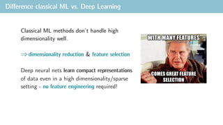 Diﬀerence classical ML vs. Deep Learning
Classical ML methods don’t handle high
dimensionality well.
dimensionality reduction & feature selection
Deep neural nets learn compact representations
of data even in a high dimensionality/sparse
setting - no feature engineering required!
 
