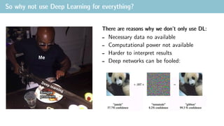 So why not use Deep Learning for everything?
There are reasons why we don’t only use DL:
- Necessary data no available
- Computational power not available
- Harder to interpret results
- Deep networks can be fooled:
 