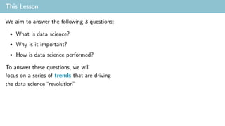 This Lesson
We aim to answer the following 3 questions:
• What is data science?
• Why is it important?
• How is data science performed?
To answer these questions, we will
focus on a series of trends that are driving
the data science “revolution”
 