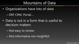 Mountains of Data
• Organizations have lots of data
  – ERP, CRM, Portal…
• Data is not in a form that is useful to
  decision-makers
  – Not easy to review
  – Not informative nor insightful

                                            http://techmaster.vn
 