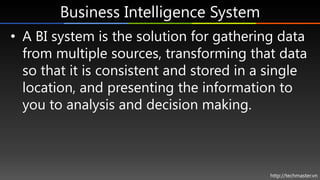 Business Intelligence System
• A BI system is the solution for gathering data
  from multiple sources, transforming that data
  so that it is consistent and stored in a single
  location, and presenting the information to
  you to analysis and decision making.



                                          http://techmaster.vn
 