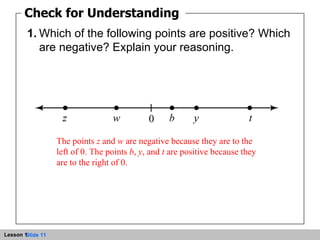 Check for Understanding 1 1. Which of the following points are positive? Which are negative? Explain your reasoning. Check for Understanding The points  z  and  w  are negative because they are to the left of 0. The points  b ,  y , and  t  are positive because they are to the right of 0. 