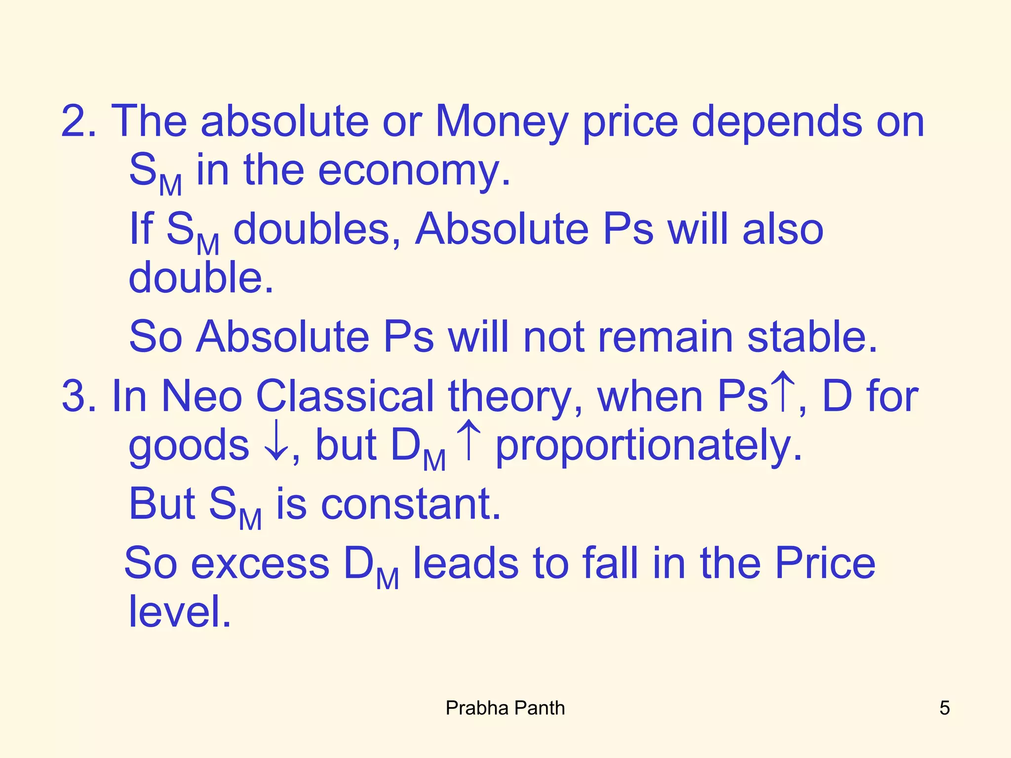 2. The absolute or Money price depends on
SM in the economy.
If SM doubles, Absolute Ps will also
double.
So Absolute Ps will not remain stable.
3. In Neo Classical theory, when Ps, D for
goods , but DM  proportionately.
But SM is constant.
So excess DM leads to fall in the Price
level.
5Prabha Panth
 