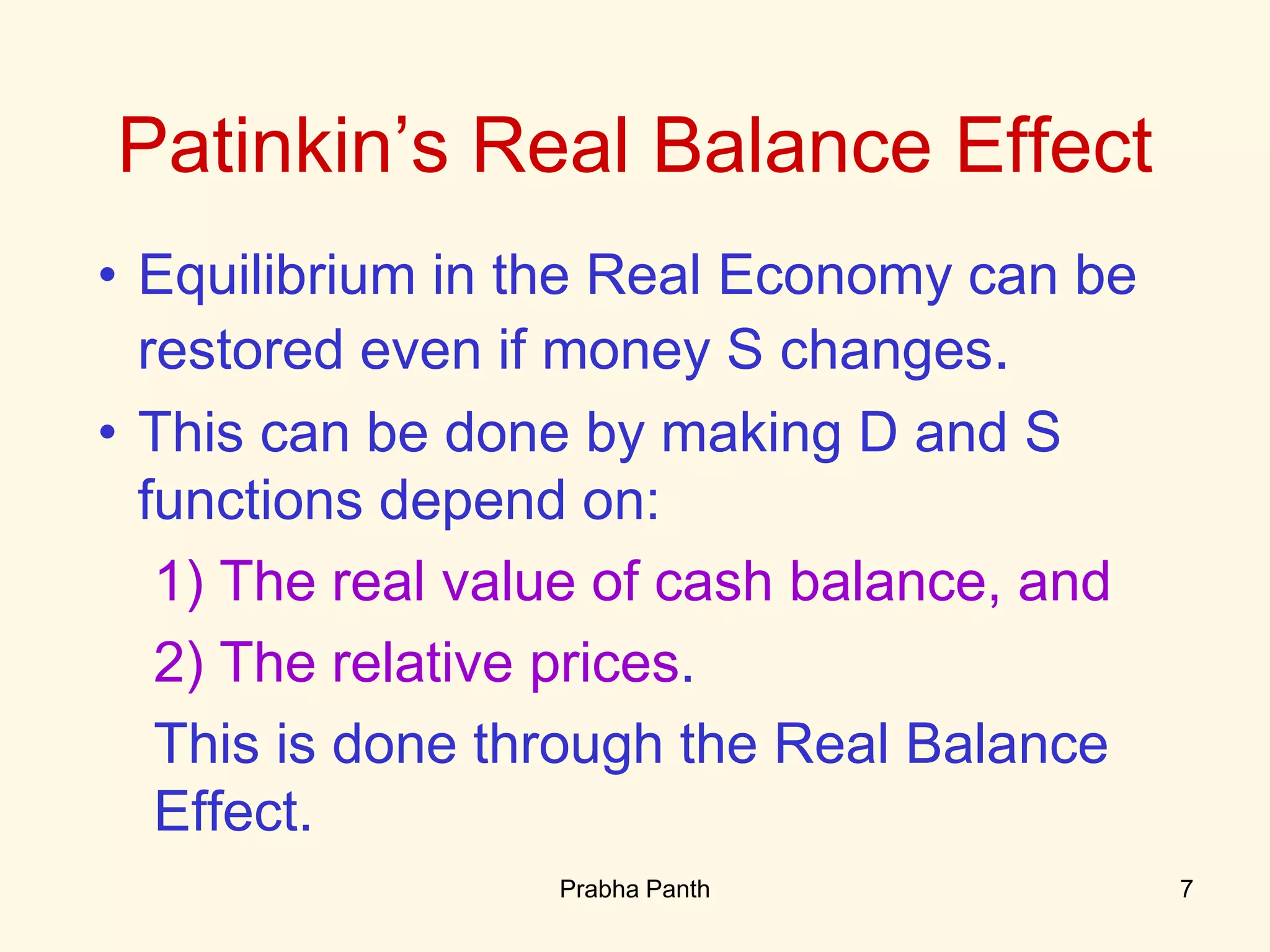 • Equilibrium in the Real Economy can be
restored even if money S changes.
• This can be done by making D and S
functions depend on:
1) The real value of cash balance, and
2) The relative prices.
This is done through the Real Balance
Effect.
Patinkin’s Real Balance Effect
7Prabha Panth
 