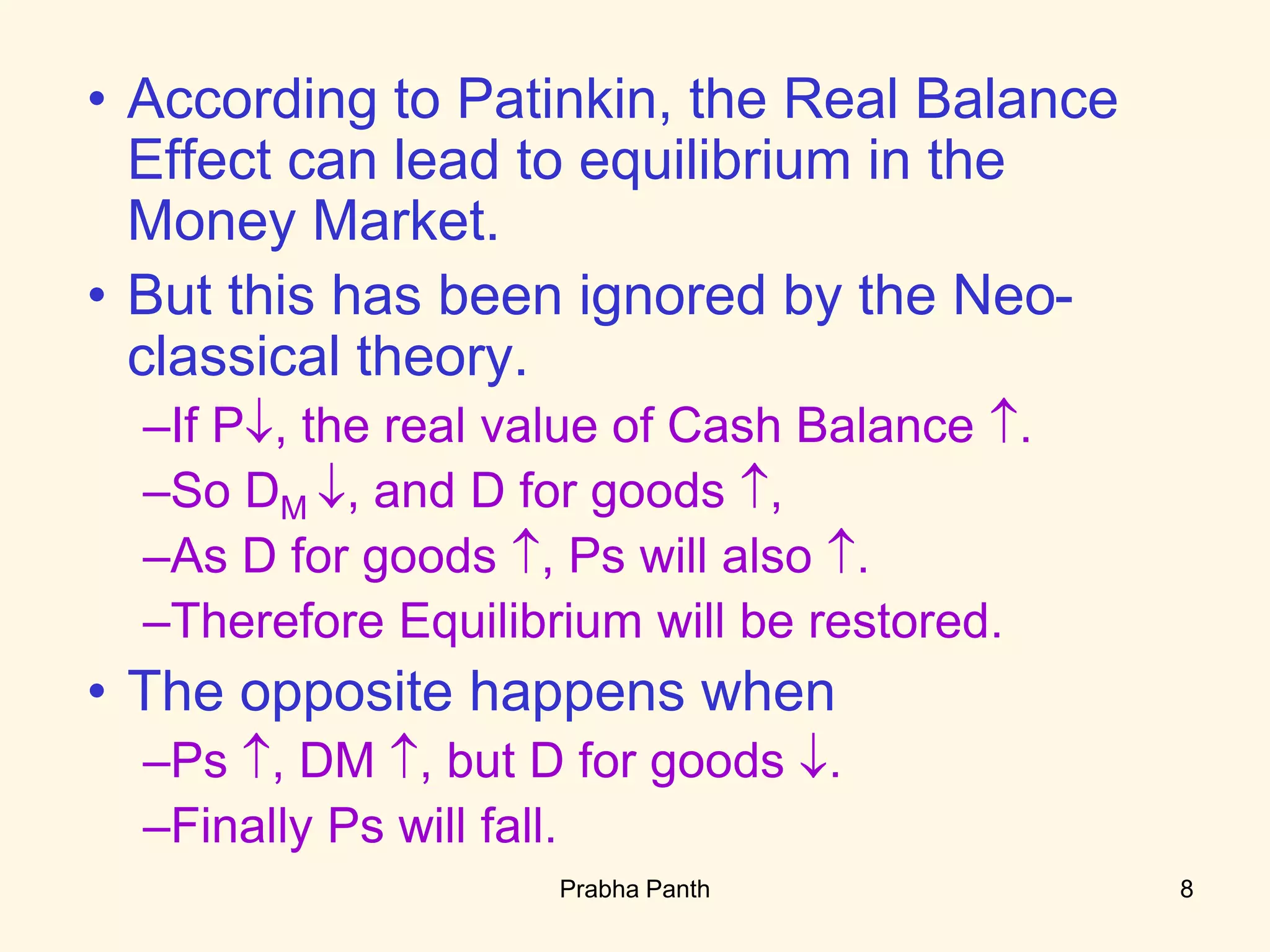 • According to Patinkin, the Real Balance
Effect can lead to equilibrium in the
Money Market.
• But this has been ignored by the Neo-
classical theory.
–If P, the real value of Cash Balance .
–So DM , and D for goods ,
–As D for goods , Ps will also .
–Therefore Equilibrium will be restored.
• The opposite happens when
–Ps , DM , but D for goods .
–Finally Ps will fall.
8Prabha Panth
 
