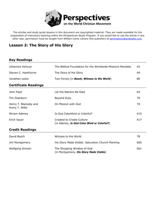  
                                                            
   The articles and study guide lessons in this document are copyrighted material. They are made available for the
 preparation of instructors teaching within the Perspectives Study Program. If you would like to use the article in any
  other way, permission must be sought from William Carey Library (the publisher) at permissions@wclbooks.com.


Lesson 2: The Story of His Glory



Key Readings

Johannes Verkuyl                       The Biblical Foundation for the Worldwide Missions Mandate               42

Steven C. Hawthorne                    The Story of His Glory                                                   49

Jonathan Lewis                         Two Forces (in Bosch, Witness to the World)                              80

Certificate Readings

John Piper                             Let the Nations Be Glad                                                  64

Tim Dearborn                           Beyond Duty                                                              70

Henry T. Blackaby and                  On Mission with God                                                      74
Avery T. Willis

Miriam Adeney                          Is God Colorblind or Colorful?                                           415

Erich Sauer                            Created to Create Culture                                                417
                                       (in Adeney, Is God Color Blind or Colorful?)

Credit Readings

David Bosch                            Witness to the World                                                     78

Jim Montgomery                         His Glory Made Visible: Saturation Church Planting                       660

Wolfgang Simson                        The Shopping Window of God                                               661
                                       (in Montgomery, His Glory Made Visible)
 