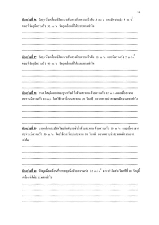 14
                                                                                               2
ตัวอย่างที่ 36 วัตถุหนึ่งเคลื่อนที่ในแนวเส้นตรงด้วยความเร็วต้น 5 m / s และมีความเร่ง 5 m / s
ขณะที่วัตถุมีความเร็ว 30 m / s วัตถุเคลื่อนที่ได้ระยะทางเท่าใด
……………………………………………………………………………………………………………
……………………………………………………………………………………………………………
……………………………………………………………………………………………………………
……………………………………………………………………………………………………………
                                                                                                   2
ตัวอย่างที่ 37 วัตถุหนึ่งเคลื่อนที่ในแนวเส้นตรงด้วยความเร็วต้น 10 m / s และมีความเร่ง 2 m / s
ขณะที่วัตถุมีความเร็ว 40 m / s วัตถุเคลื่อนที่ได้ระยะทางเท่าใด
……………………………………………………………………………………………………………
……………………………………………………………………………………………………………
……………………………………………………………………………………………………………
……………………………………………………………………………………………………………
ตัวอย่างที่ 38 อบต.โสฤดีและอบต.พูนทรัพย์ วิ่งข้ามสะพาน ด้วยความเร็ว 12 m / s และเมื่อลงจาก
สะพานมีความเร็ว 18 m /s โดยใช้เวลาวิ่งบนสะพาน 20 วินาที อยากทราบว่าสะพานมีความยาวเท่าใด
……………………………………………………………………………………………………………
……………………………………………………………………………………………………………
……………………………………………………………………………………………………………
……………………………………………………………………………………………………………
ตัวอย่างที่ 39 นายกเล็กและปลัดไพรลินขับรถซิ่งวิ่งข้ามสะพาน ด้วยความเร็ว 10 m / s และเมื่อลงจาก
สะพานมีความเร็ว 30 m / s โดยใช้เวลาวิ่งบนสะพาน 10 วินาที อยากทราบว่าสะพานมีความยาว
เท่าใด
……………………………………………………………………………………………………………
……………………………………………………………………………………………………………
……………………………………………………………………………………………………………
……………………………………………………………………………………………………………
                                                                   2
ตัวอย่างที่ 40 วัตถุหนึ่งเคลื่อนที่จากหยุดนิ่งด้วยความเร่ง 12 m / s จงหาว่าในช่วงวินาทีที่ 10 วัตถุนี้
เคลื่อนที่ได้ระยะทางเท่าไร
……………………………………………………………………………………………………………
……………………………………………………………………………………………………………
……………………………………………………………………………………………………………
……………………………………………………………………………………………………………
 