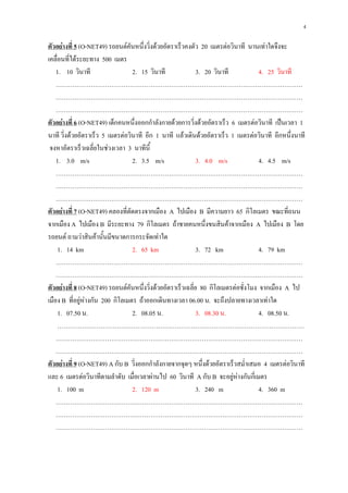 4

ตัวอย่างที่ 5 (O-NET49) รถยนต์คันหนึ่งวิ่งด้วยอัตราเร็วคงตัว 20 เมตรต่อวินาที นานเท่าใดจึงจะ
เคลื่อนที่ได้ระยะทาง 500 เมตร
    1. 10 วินาที                  2. 15 วินาที               3. 20 วินาที           4. 25 วินาที
    …………………………………………………………………………………………………………
    …………………………………………………………………………………………………………
    …………………………………………………………………………………………………………
ตัวอย่างที่ 6 (O-NET49) เด็กคนหนึ่งออกกาลังกายด้วยการวิ่งด้วยอัตราเร็ว 6 เมตรต่อวินาที เป็นเวลา 1
นาที วิ่งด้วยอัตราเร็ว 5 เมตรต่อวินาที อีก 1 นาที แล้วเดินด้วยอัตราเร็ว 1 เมตรต่อวินาที อีกหนึ่งนาที
 จงหาอัตราเร็วเฉลี่ยในช่วงเวลา 3 นาทีนี้
    1. 3.0 m/s                    2. 3.5 m/s                 3. 4.0 m/s             4. 4.5 m/s
    …………………………………………………………………………………………………………
    …………………………………………………………………………………………………………
    …………………………………………………………………………………………………………
ตัวอย่างที่ 7 (O-NET49) คลองที่ตัดตรงจากเมือง A ไปเมือง B มีความยาว 65 กิโลเมตร ขณะที่ถนน
จากเมือง A ไปเมือง B มีระยะทาง 79 กิโลเมตร ถ้าชายคนหนึ่งขนสินค้าจากเมือง A ไปเมือง B โดย
รถยนต์ ถามว่าสินค้านั้นมีขนาดการกระจัดเท่าใด
     1. 14 km                     2. 65 km                   3. 72 km               4. 79 km
    …………………………………………………………………………………………………………
    …………………………………………………………………………………………………………
ตัวอย่างที่ 8 (O-NET49) รถยนต์คันหนึ่งวิ่งด้วยอัตราเร็วเฉลี่ย 80 กิโลเมตรต่อชั่งโมง จากเมือง A ไป
เมือง B ที่อยู่ห่างกัน 200 กิโลเมตร ถ้าออกเดินทางเวลา 06.00 น. จะถึงปลายทางเวลาเท่าใด
     1. 07.50 น.                  2. 08.05 น.                3. 08.30 น.            4. 08.50 น.
     …………………………………………………………………………………………………………
    …………………………………………………………………………………………………………
    …………………………………………………………………………………………………………
ตัวอย่างที่ 9 (O-NET49) A กับ B วิ่งออกกาลังกายจากจุดๆ หนึ่งด้วยอัตราเร็วสม่าเสมอ 4 เมตรต่อวินาที
และ 6 เมตรต่อวินาทีตามลาดับ เมื่อเวลาผ่านไป 60 วินาที A กับ B จะอยู่ห่างกันกี่เมตร
     1. 100 m                     2. 120 m                   3. 240 m               4. 360 m
    …………………………………………………………………………………………………………
    …………………………………………………………………………………………………………
    …………………………………………………………………………………………………………
 
