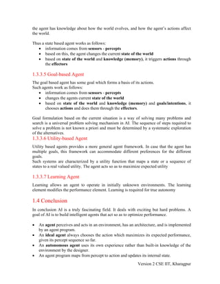 the agent has knowledge about how the world evolves, and how the agent’s actions affect
the world.

Thus a state based agent works as follows:
   • information comes from sensors - percepts
   • based on this, the agent changes the current state of the world
   • based on state of the world and knowledge (memory), it triggers actions through
       the effectors

1.3.3.5 Goal-based Agent
The goal based agent has some goal which forms a basis of its actions.
Such agents work as follows:
   • information comes from sensors - percepts
   • changes the agents current state of the world
   • based on state of the world and knowledge (memory) and goals/intentions, it
       chooses actions and does them through the effectors.

Goal formulation based on the current situation is a way of solving many problems and
search is a universal problem solving mechanism in AI. The sequence of steps required to
solve a problem is not known a priori and must be determined by a systematic exploration
of the alternatives.
1.3.3.6 Utility-based Agent
Utility based agents provides a more general agent framework. In case that the agent has
multiple goals, this framework can accommodate different preferences for the different
goals.
Such systems are characterized by a utility function that maps a state or a sequence of
states to a real valued utility. The agent acts so as to maximize expected utility

1.3.3.7 Learning Agent
Learning allows an agent to operate in initially unknown environments. The learning
element modifies the performance element. Learning is required for true autonomy

1.4 Conclusion
In conclusion AI is a truly fascinating field. It deals with exciting but hard problems. A
goal of AI is to build intelligent agents that act so as to optimize performance.

•   An agent perceives and acts in an environment, has an architecture, and is implemented
    by an agent program.
•   An ideal agent always chooses the action which maximizes its expected performance,
    given its percept sequence so far.
•   An autonomous agent uses its own experience rather than built-in knowledge of the
    environment by the designer.
•   An agent program maps from percept to action and updates its internal state.
                                                           Version 2 CSE IIT, Kharagpur
 