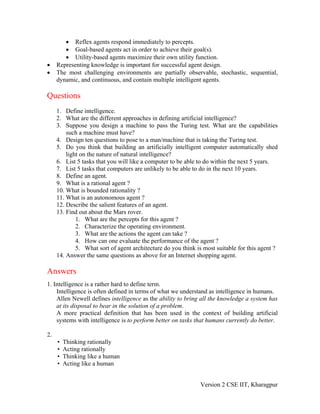 • Reflex agents respond immediately to percepts.
        • Goal-based agents act in order to achieve their goal(s).
        • Utility-based agents maximize their own utility function.
•    Representing knowledge is important for successful agent design.
•    The most challenging environments are partially observable, stochastic, sequential,
     dynamic, and continuous, and contain multiple intelligent agents.

Questions
     1. Define intelligence.
     2. What are the different approaches in defining artificial intelligence?
     3. Suppose you design a machine to pass the Turing test. What are the capabilities
         such a machine must have?
     4. Design ten questions to pose to a man/machine that is taking the Turing test.
     5. Do you think that building an artificially intelligent computer automatically shed
         light on the nature of natural intelligence?
     6. List 5 tasks that you will like a computer to be able to do within the next 5 years.
     7. List 5 tasks that computers are unlikely to be able to do in the next 10 years.
     8. Define an agent.
     9. What is a rational agent ?
     10. What is bounded rationality ?
     11. What is an autonomous agent ?
     12. Describe the salient features of an agent.
     13. Find out about the Mars rover.
             1. What are the percepts for this agent ?
             2. Characterize the operating environment.
             3. What are the actions the agent can take ?
             4. How can one evaluate the performance of the agent ?
             5. What sort of agent architecture do you think is most suitable for this agent ?
     14. Answer the same questions as above for an Internet shopping agent.

Answers
1. Intelligence is a rather hard to define term.
    Intelligence is often defined in terms of what we understand as intelligence in humans.
    Allen Newell defines intelligence as the ability to bring all the knowledge a system has
    at its disposal to bear in the solution of a problem.
    A more practical definition that has been used in the context of building artificial
    systems with intelligence is to perform better on tasks that humans currently do better.

2.
     •   Thinking rationally
     •   Acting rationally
     •   Thinking like a human
     •   Acting like a human


                                                              Version 2 CSE IIT, Kharagpur
 
