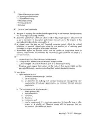 3.
     •   Natural language processing
     •   Knowledge representation
     •   Automated reasoning
     •   Machine Learning
     •   Computer vision
     •   Robotics

4-7 : Use your own imagination

8. An agent is anything that can be viewed as perceiving its environment through sensors
    and executing actions using actuators.
9. A rational agent always selects an action based on the percept sequence it has received
    so as to maximize its (expected) performance measure given the percepts it has
    received and the knowledge possessed by it.
10. A rational agent that can use only bounded resources cannot exhibit the optimal
    behaviour. A bounded rational agent does the best possible job of selecting good
    actions given its goal, and given its bounded resources.
11. Autonomous agents are software entities that are capable of independent action in
    dynamic, unpredictable environments. An autonomous agent can learn and adapt to a
    new environment.
12.
    • An agent perceives its environment using sensors
    • An agent takes actions in the environment using actuators
    • A rational agent acts so as to reach its goal, or to maximize its utility
    • Reactive agents decide their action on the basis of their current state and the
        percepts. Deliberative agents reason about their goals to decide their action.

13. Mars Rover
    a. Spirit’s sensor include
            i. panoramic and microscopic cameras,
           ii. a radio receiver,
          iii. spectrometers for studying rock samples including an alpha particle x-ray
               spectrometer, M¨ossbauer spectrometer, and miniature thermal emission
               spectrometer

     b. The environment (the Martian surface)
            i. partially observable,
           ii. non-deterministic,
          iii. sequential,
          iv. dynamic,
           v. continuous, and
          vi. may be single-agent. If a rover must cooperate with its mother ship or other
               rovers, or if mischievous Martians tamper with its progress, then the
               environment gains additional agents


                                                            Version 2 CSE IIT, Kharagpur
 
