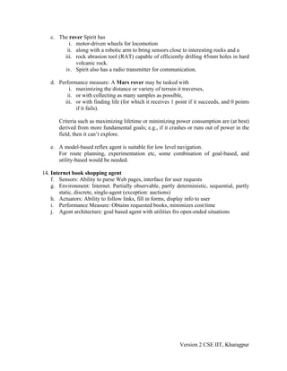 c. The rover Spirit has
          i. motor-driven wheels for locomotion
         ii. along with a robotic arm to bring sensors close to interesting rocks and a
        iii. rock abrasion tool (RAT) capable of efficiently drilling 45mm holes in hard
             volcanic rock.
        iv. Spirit also has a radio transmitter for communication.

   d. Performance measure: A Mars rover may be tasked with
          i. maximizing the distance or variety of terrain it traverses,
         ii. or with collecting as many samples as possible,
        iii. or with finding life (for which it receives 1 point if it succeeds, and 0 points
             if it fails).

       Criteria such as maximizing lifetime or minimizing power consumption are (at best)
       derived from more fundamental goals; e.g., if it crashes or runs out of power in the
       field, then it can’t explore.

   e. A model-based reflex agent is suitable for low level navigation.
      For route planning, experimentation etc, some combination of goal-based, and
      utility-based would be needed.

14. Internet book shopping agent
    f. Sensors: Ability to parse Web pages, interface for user requests
    g. Environment: Internet. Partially observable, partly deterministic, sequential, partly
       static, discrete, single-agent (exception: auctions)
    h. Actuators: Ability to follow links, fill in forms, display info to user
    i. Performance Measure: Obtains requested books, minimizes cost/time
    j. Agent architecture: goal based agent with utilities fro open-ended situations




                                                             Version 2 CSE IIT, Kharagpur
 