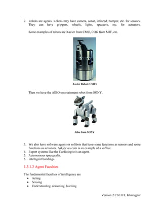 2. Robots are agents. Robots may have camera, sonar, infrared, bumper, etc. for sensors.
   They can have grippers, wheels, lights, speakers, etc. for actuators.

   Some examples of robots are Xavier from CMU, COG from MIT, etc.




                                      Xavier Robot (CMU)


   Then we have the AIBO entertainment robot from SONY.




                                        Aibo from SONY



3. We also have software agents or softbots that have some functions as sensors and some
   functions as actuators. Askjeeves.com is an example of a softbot.
4. Expert systems like the Cardiologist is an agent.
5. Autonomous spacecrafts.
6. Intelligent buildings.

1.3.1.3 Agent Faculties

The fundamental faculties of intelligence are
  • Acting
  • Sensing
  • Understanding, reasoning, learning

                                                           Version 2 CSE IIT, Kharagpur
 