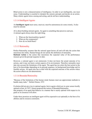 Blind action is not a characterization of intelligence. In order to act intelligently, one must
sense. Understanding is essential to interpret the sensory percepts and decide on an action.
Many robotic agents stress sensing and acting, and do not have understanding.

1.3.1.4 Intelligent Agents

An Intelligent Agent must sense, must act, must be autonomous (to some extent),. It also
must be rational.

AI is about building rational agents. An agent is something that perceives and acts.
A rational agent always does the right thing.

   1. What are the functionalities (goals)?
   2. What are the components?
   3. How do we build them?

1.3.1.5 Rationality

Perfect Rationality assumes that the rational agent knows all and will take the action that
maximizes her utility. Human beings do not satisfy this definition of rationality.
Rational Action is the action that maximizes the expected value of the performance
measure given the percept sequence to date.

However, a rational agent is not omniscient. It does not know the actual outcome of its
actions, and it may not know certain aspects of its environment. Therefore rationality must
take into account the limitations of the agent. The agent has too select the best action to the
best of its knowledge depending on its percept sequence, its background knowledge and its
feasible actions. An agent also has to deal with the expected outcome of the actions where
the action effects are not deterministic.

1.3.1.6 Bounded Rationality

“Because of the limitations of the human mind, humans must use approximate methods to
handle many tasks.” Herbert Simon, 1972

Evolution did not give rise to optimal agents, but to agents which are in some senses locally
optimal at best. In 1957, Simon proposed the notion of Bounded Rationality:
that property of an agent that behaves in a manner that is nearly optimal with respect to its
goals as its resources will allow.

Under these promises an intelligent agent will be expected to act optimally to the best of its
abilities and its resource constraints.




                                                               Version 2 CSE IIT, Kharagpur
 