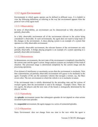 1.3.2 Agent Environment
Environments in which agents operate can be defined in different ways. It is helpful to
view the following definitions as referring to the way the environment appears from the
point of view of the agent itself.

1.3.2.1 Observability
In terms of observability, an environment can be characterized as fully observable or
partially observable.

In a fully observable environment all of the environment relevant to the action being
considered is observable. In such environments, the agent does not need to keep track of
the changes in the environment. A chess playing system is an example of a system that
operates in a fully observable environment.

In a partially observable environment, the relevant features of the environment are only
partially observable. A bridge playing program is an example of a system operating in a
partially observable environment.

1.3.2.2 Determinism
In deterministic environments, the next state of the environment is completely described by
the current state and the agent’s action. Image analysis systems are examples of this kind of
situation. The processed image is determined completely by the current image and the
processing operations.

If an element of interference or uncertainty occurs then the environment is stochastic. Note
that a deterministic yet partially observable environment will appear to be stochastic to the
agent. Examples of this are the automatic vehicles that navigate a terrain, say, the Mars
rovers robot. The new environment in which the vehicle is in is stochastic in nature.

If the environment state is wholly determined by the preceding state and the actions of
multiple agents, then the environment is said to be strategic. Example: Chess. There are
two agents, the players and the next state of the board is strategically determined by the
players’ actions.

1.3.2.3 Episodicity
An episodic environment means that subsequent episodes do not depend on what actions
occurred in previous episodes.

In a sequential environment, the agent engages in a series of connected episodes.

1.3.2.4 Dynamism
Static Environment: does not change from one state to the next while the agent is

                                                             Version 2 CSE IIT, Kharagpur
 