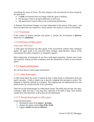 considering its course of action. The only changes to the environment are those caused by
the agent itself.
   • A static environment does not change while the agent is thinking.
   • The passage of time as an agent deliberates is irrelevant.
   • The agent doesn’t need to observe the world during deliberation.

A Dynamic Environment changes over time independent of the actions of the agent -- and
thus if an agent does not respond in a timely manner, this counts as a choice to do nothing

1.3.2.5 Continuity
If the number of distinct percepts and actions is limited, the environment is discrete,
otherwise it is continuous.

1.3.2.6 Presence of Other agents
Single agent/ Multi-agent
A multi-agent environment has other agents. If the environment contains other intelligent
agents, the agent needs to be concerned about strategic, game-theoretic aspects of the
environment (for either cooperative or competitive agents)

Most engineering environments do not have multi-agent properties, whereas most social
and economic systems get their complexity from the interactions of (more or less) rational
agents.

1.3.3 Agent architectures
We will next discuss various agent architectures.

1.3.3.1 Table based agent
In table based agent the action is looked up from a table based on information about the
agent’s percepts. A table is simple way to specify a mapping from percepts to actions. The
mapping is implicitly defined by a program. The mapping may be implemented by a rule
based system, by a neural network or by a procedure.

There are several disadvantages to a table based system. The tables may become very large.
Learning a table may take a very long time, especially if the table is large. Such systems
usually have little autonomy, as all actions are pre-determined.

1.3.3.2. Percept based agent or reflex agent
In percept based agents,
    1. information comes from sensors - percepts
    2. changes the agents current state of the world
    3. triggers actions through the effectors


                                                            Version 2 CSE IIT, Kharagpur
 