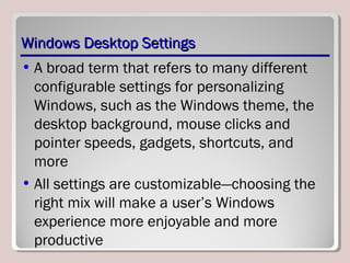 Windows Desktop SettingsWindows Desktop Settings
• A broad term that refers to many different
configurable settings for personalizing
Windows, such as the Windows theme, the
desktop background, mouse clicks and
pointer speeds, gadgets, shortcuts, and
more
• All settings are customizable—choosing the
right mix will make a user’s Windows
experience more enjoyable and more
productive
 