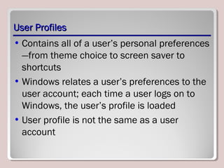 User ProfilesUser Profiles
• Contains all of a user’s personal preferences
—from theme choice to screen saver to
shortcuts
• Windows relates a user’s preferences to the
user account; each time a user logs on to
Windows, the user’s profile is loaded
• User profile is not the same as a user
account
 