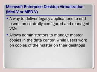 Microsoft Enterprise Desktop VirtualizationMicrosoft Enterprise Desktop Virtualization
(Med-V or MED-V)(Med-V or MED-V)
• A way to deliver legacy applications to end
users, on centrally configured and managed
VMs
• Allows administrators to manage master
copies in the data center, while users work
on copies of the master on their desktops
 