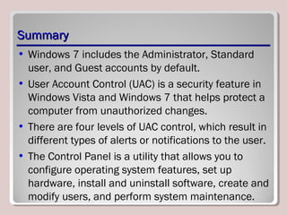 SummarySummary
• Windows 7 includes the Administrator, Standard
user, and Guest accounts by default.
• User Account Control (UAC) is a security feature in
Windows Vista and Windows 7 that helps protect a
computer from unauthorized changes.
• There are four levels of UAC control, which result in
different types of alerts or notifications to the user.
• The Control Panel is a utility that allows you to
configure operating system features, set up
hardware, install and uninstall software, create and
modify users, and perform system maintenance.
 