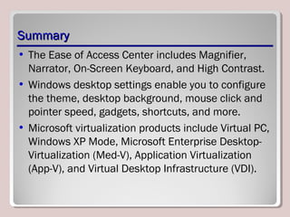 SummarySummary
• The Ease of Access Center includes Magnifier,
Narrator, On-Screen Keyboard, and High Contrast.
• Windows desktop settings enable you to configure
the theme, desktop background, mouse click and
pointer speed, gadgets, shortcuts, and more.
• Microsoft virtualization products include Virtual PC,
Windows XP Mode, Microsoft Enterprise Desktop-
Virtualization (Med-V), Application Virtualization
(App-V), and Virtual Desktop Infrastructure (VDI).
 