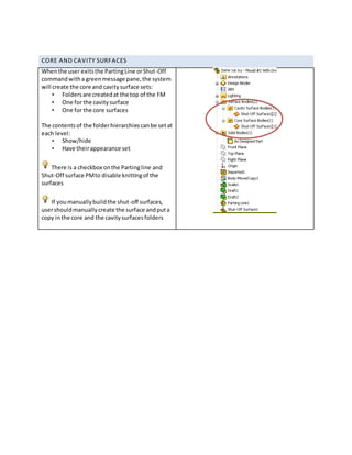 CORE AND CAVITY SURFACES
Whenthe user exitsthe PartingLine orShut-Off
commandwitha greenmessage pane,the system
will create the core and cavitysurface sets:
• Foldersare createdat the top of the FM
• One for the cavitysurface
• One for the core surfaces
The contentsof the folderhierarchiescanbe setat
each level:
• Show/hide
• Have theirappearance set
There is a checkbox onthe Partingline and
Shut-Off surface PMto disable knittingof the
surfaces
If youmanuallybuildthe shut-off surfaces,
usershouldmanuallycreate the surface andputa
copy inthe core and the cavitysurfacesfolders
 