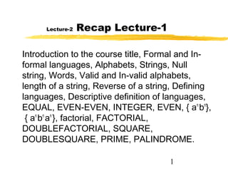 1
Lecture-2 Recap Lecture-1
Introduction to the course title, Formal and In-
formal languages, Alphabets, Strings, Null
string, Words, Valid and In-valid alphabets,
length of a string, Reverse of a string, Defining
languages, Descriptive definition of languages,
EQUAL, EVEN-EVEN, INTEGER, EVEN, { an
bn
},
{ an
bn
an
}, factorial, FACTORIAL,
DOUBLEFACTORIAL, SQUARE,
DOUBLESQUARE, PRIME, PALINDROME.
 