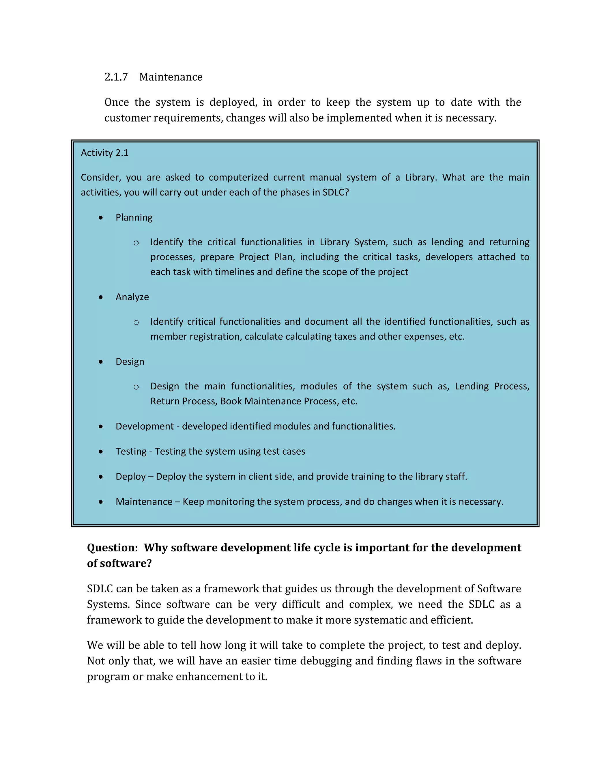 2.1.7 Maintenance

        Once the system is deployed, in order to keep the system up to date with the
        customer requirements, changes will also be implemented when it is necessary.

Activity 2.1

Consider, you are asked to computerized current manual system of a Library. What are the main
activities, you will carry out under each of the phases in SDLC?

    •     Planning

               o    Identify the critical functionalities in Library System, such as lending and returning
                    processes, prepare Project Plan, including the critical tasks, developers attached to
                    each task with timelines and define the scope of the project

    •     Analyze

               o    Identify critical functionalities and document all the identified functionalities, such as
                    member registration, calculate calculating taxes and other expenses, etc.

    •     Design

               o    Design the main functionalities, modules of the system such as, Lending Process,
                    Return Process, Book Maintenance Process, etc.

    •     Development ‐ developed identified modules and functionalities.

    •     Testing ‐ Testing the system using test cases

    •     Deploy – Deploy the system in client side, and provide training to the library staff.

    •     Maintenance – Keep monitoring the system process, and do changes when it is necessary.



 Question: Why software development life cycle is important for the development
 of software?

 SDLC can be taken as a framework that guides us through the development of Software
 Systems. Since software can be very difficult and complex, we need the SDLC as a
 framework to guide the development to make it more systematic and efficient.

 We will be able to tell how long it will take to complete the project, to test and deploy.
 Not only that, we will have an easier time debugging and finding flaws in the software
 program or make enhancement to it.
 