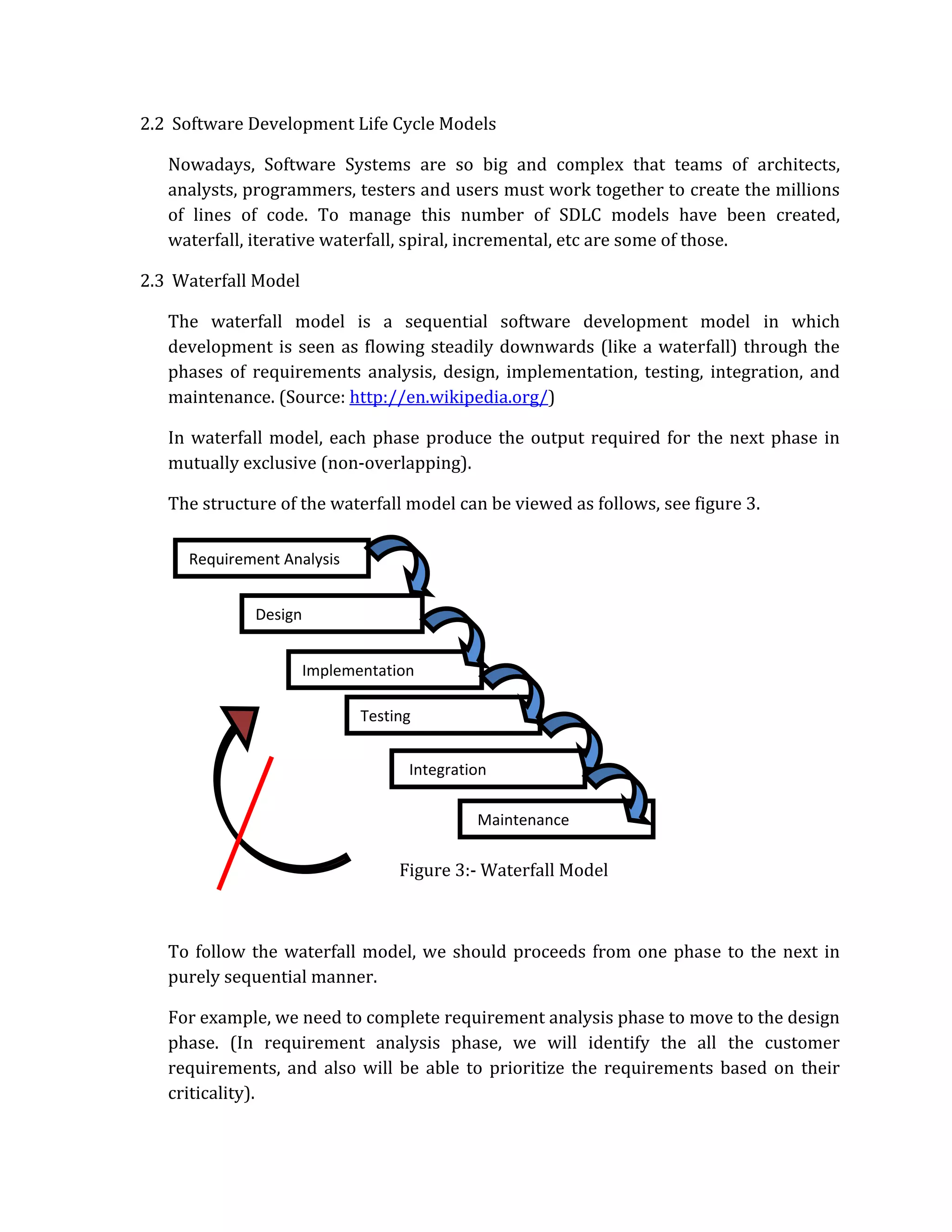 2.2 Software Development Life Cycle Models

   Nowadays, Software Systems are so big and complex that teams of architects,
   analysts, programmers, testers and users must work together to create the millions
   of lines of code. To manage this number of SDLC models have been created,
   waterfall, iterative waterfall, spiral, incremental, etc are some of those.

2.3 Waterfall Model

   The waterfall model is a sequential software development model in which
   development is seen as flowing steadily downwards (like a waterfall) through the
   phases of requirements analysis, design, implementation, testing, integration, and
   maintenance. (Source: http://en.wikipedia.org/)

   In waterfall model, each phase produce the output required for the next phase in
   mutually exclusive (non‐overlapping).

   The structure of the waterfall model can be viewed as follows, see figure 3.

     Requirement Analysis


              Design


                       Implementation

                              Testing


                                    Integration

                                             Maintenance

                                   Figure 3:‐ Waterfall Model



   To follow the waterfall model, we should proceeds from one phase to the next in
   purely sequential manner.

   For example, we need to complete requirement analysis phase to move to the design
   phase. (In requirement analysis phase, we will identify the all the customer
   requirements, and also will be able to prioritize the requirements based on their
   criticality).
 