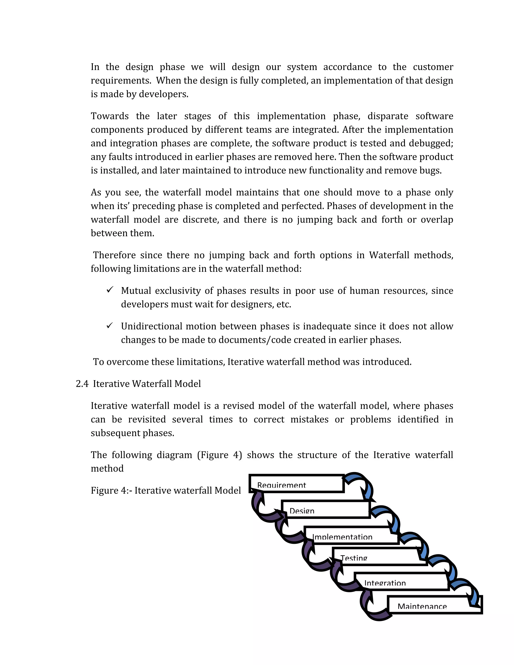 In the design phase we will design our system accordance to the customer
   requirements. When the design is fully completed, an implementation of that design
   is made by developers.

   Towards the later stages of this implementation phase, disparate software
   components produced by different teams are integrated. After the implementation
   and integration phases are complete, the software product is tested and debugged;
   any faults introduced in earlier phases are removed here. Then the software product
   is installed, and later maintained to introduce new functionality and remove bugs.

   As you see, the waterfall model maintains that one should move to a phase only
   when its’ preceding phase is completed and perfected. Phases of development in the
   waterfall model are discrete, and there is no jumping back and forth or overlap
   between them.

    Therefore since there no jumping back and forth options in Waterfall methods,
   following limitations are in the waterfall method:

          Mutual exclusivity of phases results in poor use of human resources, since
          developers must wait for designers, etc.

          Unidirectional motion between phases is inadequate since it does not allow
          changes to be made to documents/code created in earlier phases.

    To overcome these limitations, Iterative waterfall method was introduced.

2.4 Iterative Waterfall Model

   Iterative waterfall model is a revised model of the waterfall model, where phases
   can be revisited several times to correct mistakes or problems identified in
   subsequent phases.

   The following diagram (Figure 4) shows the structure of the Iterative waterfall
   method
                                          Requirement
   Figure 4:‐ Iterative waterfall Model

                                                 Design

                                                        Implementation

                                                              Testing

                                                                    Integration

                                                                            Maintenance
 