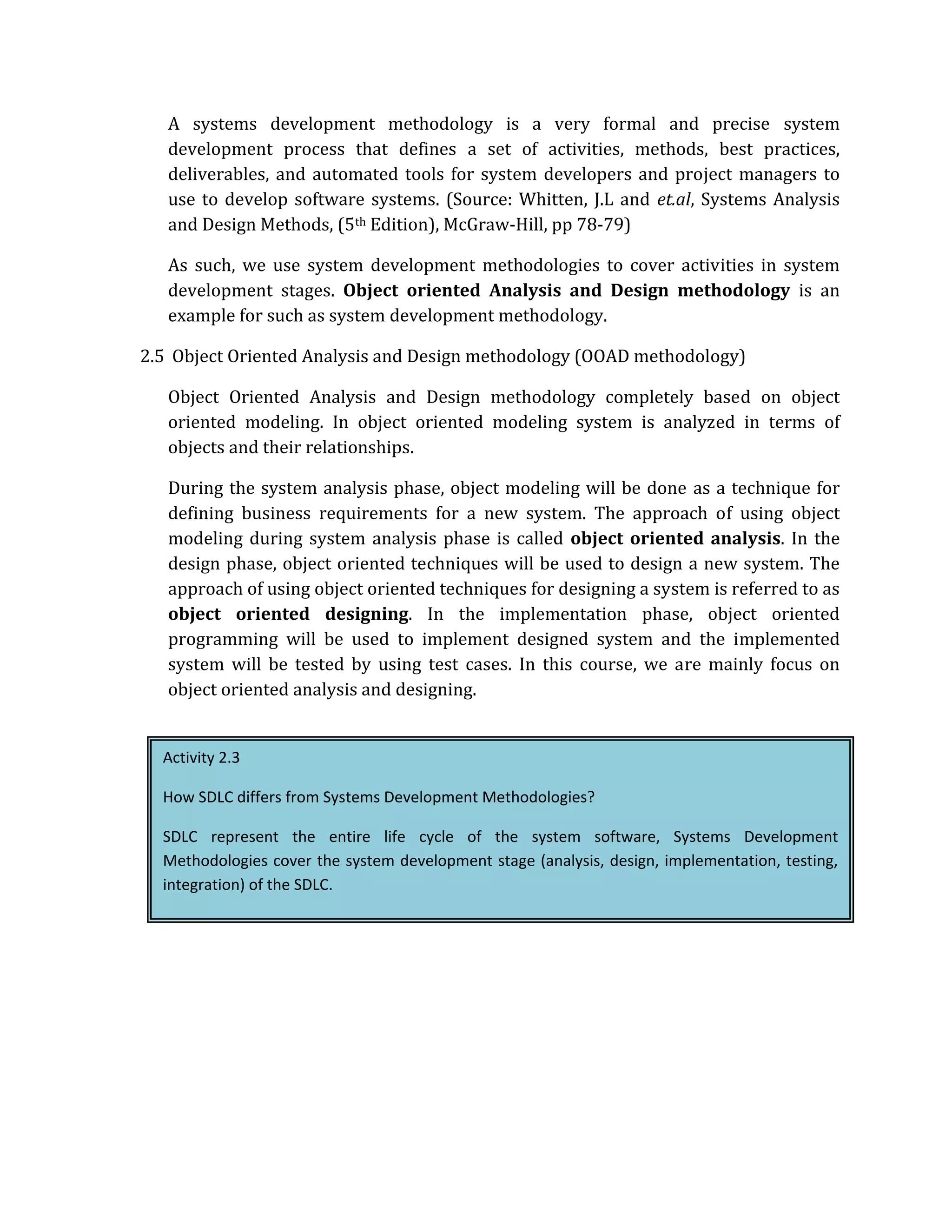 A systems development methodology is a very formal and precise system
   development process that defines a set of activities, methods, best practices,
   deliverables, and automated tools for system developers and project managers to
   use to develop software systems. (Source: Whitten, J.L and et.al, Systems Analysis
   and Design Methods, (5th Edition), McGraw‐Hill, pp 78‐79)

   As such, we use system development methodologies to cover activities in system
   development stages. Object oriented Analysis and Design methodology is an
   example for such as system development methodology.

2.5 Object Oriented Analysis and Design methodology (OOAD methodology)

   Object Oriented Analysis and Design methodology completely based on object
   oriented modeling. In object oriented modeling system is analyzed in terms of
   objects and their relationships.

   During the system analysis phase, object modeling will be done as a technique for
   defining business requirements for a new system. The approach of using object
   modeling during system analysis phase is called object oriented analysis. In the
   design phase, object oriented techniques will be used to design a new system. The
   approach of using object oriented techniques for designing a system is referred to as
   object oriented designing. In the implementation phase, object oriented
   programming will be used to implement designed system and the implemented
   system will be tested by using test cases. In this course, we are mainly focus on
   object oriented analysis and designing.


  Activity 2.3

  How SDLC differs from Systems Development Methodologies?

  SDLC represent the entire life cycle of the system software, Systems Development
  Methodologies cover the system development stage (analysis, design, implementation, testing,
  integration) of the SDLC.
 