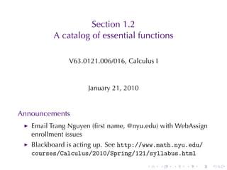 Section	1.2
         A catalog	of	essential	functions

              V63.0121.006/016, Calculus	I


                    January	21, 2010


Announcements
   Email	Trang	Nguyen	(ﬁrst	name, @nyu.edu)	with	WebAssign
   enrollment	issues
   Blackboard	is	acting	up. See http://www.math.nyu.edu/
   courses/Calculus/2010/Spring/121/syllabus.html
                                       .     .   .   .   .   .
 