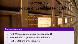 .
               Sec on 2.2
    A Catalogue of Essen al Func ons
                    V63.0121.011, Calculus I
                  Professor Ma hew Leingang

                      New York University
Announcements
    First WebAssign-ments are due January 31
    First wri en assignment is due February 2
    First recita ons are February 3
 