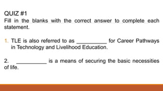 QUIZ #1
Fill in the blanks with the correct answer to complete each
statement.
1. TLE is also referred to as __________ for Career Pathways
in Technology and Livelihood Education.
2. __________ is a means of securing the basic necessities
of life.
 
