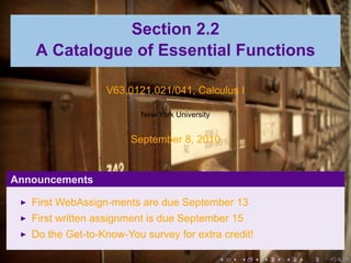 Section 2.2
   A Catalogue of Essential Functions

                  V63.0121.021/041, Calculus I

                          New York University


                       September 8, 2010


Announcements

   First WebAssign-ments are due September 13
   First written assignment is due September 15
   Do the Get-to-Know-You survey for extra credit!

                                                .   .   .   .   .   .
 