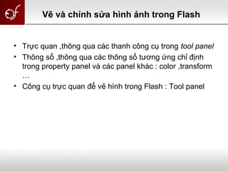 Vẽ và chỉnh sửa hình ảnh trong Flash
• Trực quan ,thông qua các thanh công cụ trong tool panel
• Thông số ,thông qua các thông số tương ứng chỉ định
trong property panel và các panel khác : color ,transform
…
• Công cụ trực quan để vẽ hình trong Flash : Tool panel
 