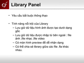 Library Panel
• Yêu cầu bắt buộc thông thạo
• Tính năng nổi trội của Library
– Lưu giữ dữ liệu hình ảnh được tạo dưới dạng
gốc
– Lưu giữ dữ liệu được nhập từ bên ngoài : file
ảnh ,file nhạc ,file video
– Có màn hình preview để dễ nhận dạng
– Có thể chia sẻ library giữa các file .fla khác
nhau.
 