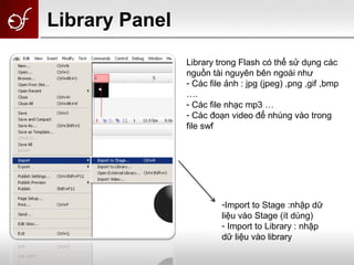 Library trong Flash có thể sử dụng các
nguồn tài nguyên bên ngoài như
- Các file ảnh : jpg (jpeg) ,png ,gif ,bmp
….
- Các file nhạc mp3 …
- Các đoạn video để nhúng vào trong
file swf
-Import to Stage :nhập dữ
liệu vào Stage (ít dùng)
- Import to Library : nhập
dữ liệu vào library
Library Panel
 