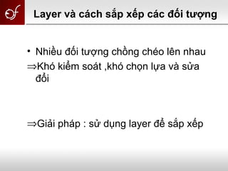 Layer và cách sắp xếp các đối tượng
• Nhiều đối tượng chồng chéo lên nhau
⇒Khó kiểm soát ,khó chọn lựa và sửa
đổi
⇒Giải pháp : sử dụng layer để sắp xếp
 