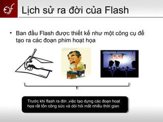 Lịch sử ra đời của Flash
• Ban đầu Flash được thiết kế như một công cụ để
tạo ra các đoạn phim hoạt họa
Trước khi flash ra đời ,việc tạo dựng các đoạn hoạt
họa rất tốn công sức và dòi hỏi mất nhiều thời gian
 