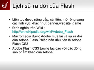• Liên tục được nâng cấp, cải tiến, mở rộng sang
các lĩnh vực khác như: banner,website ,game
• Định nghĩa trên Wiki :
http://en.wikipedia.org/wiki/Adobe_Flash
• Macromedia được Adobe mua lại và sự ra đời
của Adobe Flash.Phiên bản đầu tiên là Adobe
Flash CS3
• Adobe Flash CS3 tương tác cao với các dòng
sản phẩm khác của Adobe.
Lịch sử ra đời của Flash
 