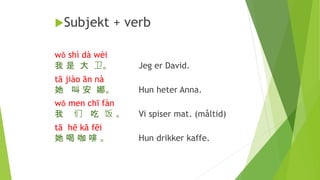 Subjekt + verb
wǒ shì dà wèi
我 是 大 卫。 Jeg er David.
tā jiào ān nà
她 叫 安 娜。 Hun heter Anna.
wǒ men chī fàn
我 们 吃 饭 。 Vi spiser mat. (måltid)
tā hē kā fēi
她 喝 咖 啡 。 Hun drikker kaffe.
 
